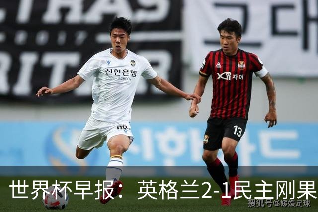 世界杯早报：英格兰2-1民主刚果；比利时3-2加时绝杀民主刚果
