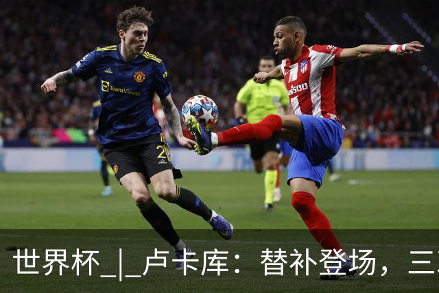 世界杯 | 卢卡库：替补登场，三次改变战局