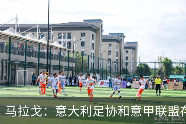 马拉戈：意大利足协和意甲联盟存在冲突 这两个领域必须沟通