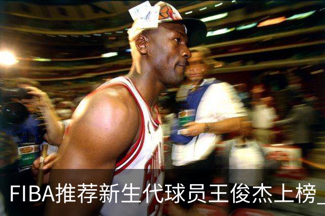 FIBA推荐新生代球员王俊杰上榜 杨瀚森有望成世界级球星